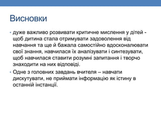Висновки
• дуже важливо розвивати критичне мислення у дітей -
щоб дитина стала отримувати задоволення від
навчання та ще й бажала самостійно вдосконалювати
свої знання, навчилася їх аналізувати і синтезувати,
щоб навчилася ставити розумні запитання і творчо
знаходити на них відповіді.
• Одне з головних завдань вчителя – навчати
дискутувати, не приймати інформацію як істину в
останній інстанції.
 
