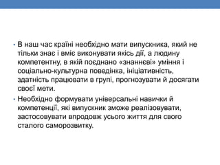 • В наш час країні необхідно мати випускника, який не
тільки знає і вміє виконувати якісь дії, а людину
компетентну, в якій поєднано «знаннєві» уміння і
соціально-культурна поведінка, ініціативність,
здатність працювати в групі, прогнозувати й досягати
своєї мети.
• Необхідно формувати універсальні навички й
компетенції, які випускник зможе реалізовувати,
застосовувати впродовж усього життя для свого
сталого саморозвитку.
 