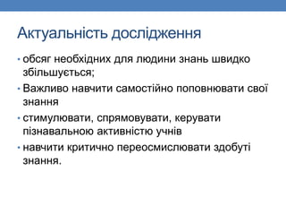 Актуальність дослідження
• обсяг необхідних для людини знань швидко
збільшується;
• Важливо навчити самостійно поповнювати свої
знання
• стимулювати, спрямовувати, керувати
пізнавальною активністю учнів
• навчити критично переосмислювати здобуті
знання.
 