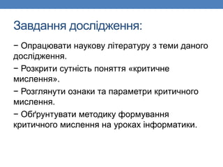 Завдання дослідження:
− Опрацювати наукову літературу з теми даного
дослідження.
− Розкрити сутність поняття «критичне
мислення».
− Розглянути ознаки та параметри критичного
мислення.
− Обґрунтувати методику формування
критичного мислення на уроках інформатики.
 