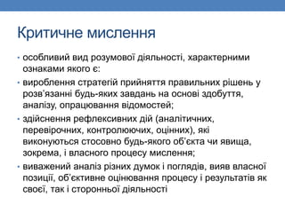Критичне мислення
• особливий вид розумової діяльності, характерними
ознаками якого є:
• вироблення стратегій прийняття правильних рішень у
розв’язанні будь-яких завдань на основі здобуття,
аналізу, опрацювання відомостей;
• здійснення рефлексивних дій (аналітичних,
перевірочних, контролюючих, оцінних), які
виконуються стосовно будь-якого об’єкта чи явища,
зокрема, і власного процесу мислення;
• виважений аналіз різних думок і поглядів, вияв власної
позиції, об’єктивне оцінювання процесу і результатів як
своєї, так і сторонньої діяльності
 