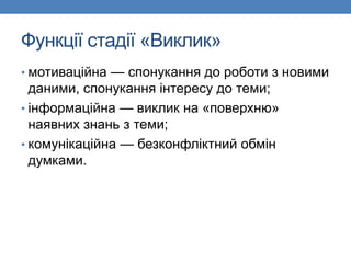 Функції стадії «Виклик»
• мотиваційна — спонукання до роботи з новими
даними, спонукання інтересу до теми;
• інформаційна — виклик на «поверхню»
наявних знань з теми;
• комунікаційна — безконфліктний обмін
думками.
 