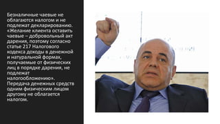 Безналичные чаевые не
облагаются налогом и не
подлежат декларированию.
«Желание клиента оставить
чаевые – добровольный акт
дарения, поэтому согласно
статье 217 Налогового
кодекса доходы в денежной
и натуральной формах,
получаемые от физических
лиц в порядке дарения, не
подлежат
налогообложению».
Передача денежных средств
одним физическим лицом
другому не облагается
налогом.
 