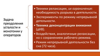 Задача
преодоления
усталости и
монотонии у
операторов
• Техники релаксации, их ограничения:
необходимость разрыва в деятельности.
• Эксперименты по режиму непрерывной
дятельности.
• Техника деконцентрации внимания
(дКВ).
• Воздействия, аналогичные релаксации,
но с сохранением рабочего режима.
• Режим непрерывной деятельности без
сна (72 часа).
 