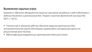 Выявление скрытых угроз
Ермаков А. Обучение обнаружению скрытых признаков нападения в ходе подготовки к
ведению ближнего и рукопашного боя: Теория и практика физической культуры №1
2017, с. 50-52.
 Плоскостная и объемная дКВ при обучении ведению рукопашного боя:
экспериментальная группа достоверно превосходит контрольную группу по
результатам всех тестов.
 Идентификация вооруженных противников в большой толпе.
 