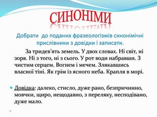 За тридев’ять земель. У двох словах. Ні світ, ні
зоря. Ні з того, ні з сього. У рот води набравши. З
чистим серцем. Вогнем і мечем. Злякавшись
власної тіні. Як грім із ясного неба. Крапля в морі.
 Довідка: далеко, стисло, дуже рано, безпричинно,
мовчки, щиро, нещодавно, з переляку, несподівано,
дуже мало.
.
 