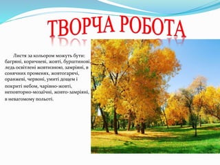 Листя за кольором можуть бути:
багряні, коричневі, жовті, бурштинові,
ледь освітлені жовтизною, замріяні, в
сонячних променях, жовтогарячі,
оранжеві, червоні, умиті дощем і
покриті небом, чарівно-жовті,
неповторно-мозаїчні, жовто-замріяні,
в невагомому польоті.
 