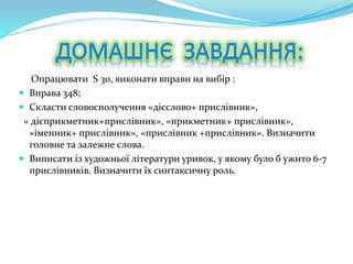 Опрацювати S 30, виконати вправи на вибір :
 Вправа 348;
 Скласти словосполучення «дієслово+ прислівник»,
« дієприкметник+прислівник», «прикметник+ прислівник»,
«іменник+ прислівник», «прислівник +прислівник». Визначити
головне та залежне слова.
 Виписати із художньої літератури уривок, у якому було б ужито 6-7
прислівників. Визначити їх синтаксичну роль.
 