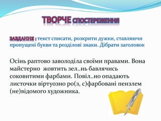 ЗАВДАННЯ : текст списати, розкрити дужки, ставляючи
пропущені букви та розділові знаки. Дібрати заголовок
Осінь раптово заволоділа своїми правами. Вона
майстерно жовтить зел..нь бавлячись
соковитими фарбами. Повіл..но опадають
листочки віртуозно ро(з, с)фарбовані пензлем
(не)відомого художника.
 