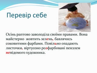 Перевір себе
Осінь раптово заволоділа своїми правами. Вона
майстерно жовтить зелень, бавлячись
соковитими фарбами. Повільно опадають
листочки, віртуозно розфарбовані пензлем
невідомого художника.
 