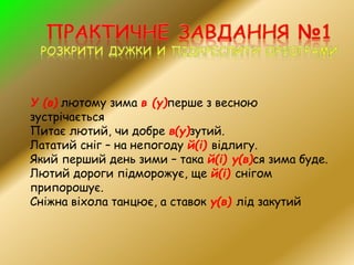 У (в) лютому зима в (у)перше з весною
зустрічається
Питає лютий, чи добре в(у)зутий.
Лататий сніг – на непогоду й(і) відлигу.
Який перший день зими – така й(і) у(в)ся зима буде.
Лютий дороги підморожує, ще й(і) снігом
припорошує.
Сніжна віхола танцює, а ставок у(в) лід закутий
 