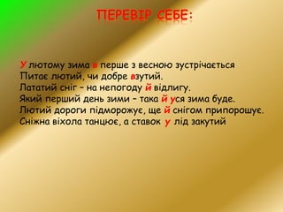 У лютому зима в перше з весною зустрічається
Питає лютий, чи добре взутий.
Лататий сніг – на непогоду й відлигу.
Який перший день зими – така й уся зима буде.
Лютий дороги підморожує, ще й снігом припорошує.
Сніжна віхола танцює, а ставок у лід закутий
 