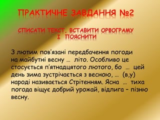 З лютим пов’язані передбачення погоди
на майбутні весну … літо. Особливо це
стосується п’ятнадцятого лютого, бо … цей
день зима зустрічається з весною, … (в,у)
народі називається Стрітенням. Ясна … тиха
погода віщує добрий урожай, відлига – пізню
весну.
 