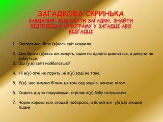1. Скатертина біла (в)весь світ накрила.
2. Два брати (в)весь вік живуть, один на одного дивляться, а докупи не
зійдуться.
3. Що (у,в) світі найбагатше?
4. Ні в(у) огні не горить, ні в(у) воді не тоне
5. У(в) нас зимою білим цвітом сад зацвів, неначе літом
6. Сидить дід за подушками, стріляє в(у) бабу галушками
7. Чорна корова всіх людей поборола, а білий віл у(в)сіх людей
підвів
 