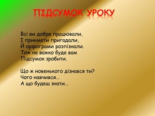 Всі ви добре працювали,
І прикмети пригадали,
Й орфограми розпізнали.
Тож не важко буде вам
Підсумок зробити.
Що ж новенького дізнався ти?
Чого навчився…
А що будеш знати…
 