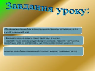 - Ознайомитись і поглибити знання про основні випадки чергування у-в, і-й
в усній та письмовій мові;
- формувати вміння знаходити подану орфограму в текстах;
- розвивати творчі вміння знаходити використання слів з поданими чергуваннями
при побудові власних висловлювань в усній і письмовій формах мовлення;
виховувати шанобливе ставлення доісторичного минулого українського народу
 