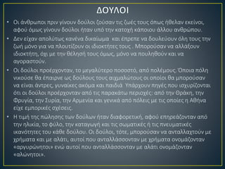 • Οι άνθρωποι πριν γίνουν δούλοι ζούσαν τις ζωές τους όπως ήθελαν εκείνοι,
αφού όμως γίνουν δούλοι ήταν υπό την κατοχή κάποιου άλλου ανθρώπου.
• Δεν είχαν απολύτως κανένα δικαίωμα και έπρεπε να δουλεύουν όλη τους την
ζωή μόνο για να πλουτίζουν οι ιδιοκτήτες τους . Μπορούσαν να αλλάξουν
ιδιοκτήτη, όχι με την θέλησή τους όμως, μόνο να πουληθούν και να
αγοραστούν.
• Οι δούλοι προέρχονταν, το μεγαλύτερο ποσοστό, από πολέμους. Όποια πόλη
νικούσε θα έπαιρνε ως δούλους τους αιχμαλώτους οι οποίοι θα μπορούσαν
να είναι άντρες, γυναίκες ακόμα και παιδιά Υπάρχουν πηγές που ισχυρίζονται
ότι οι δούλοι προέρχονταν από τις παρακάτω περιοχές: από την Θράκη, την
Φρυγία, την Συρία, την Αρμενία και γενικά από πόλεις με τις οποίες η Αθήνα
είχε εμπορικές σχέσεις.
• Η τιμή της πώλησης των δούλων ήταν διαφορετική, αφού επηρεάζονταν από
την ηλικία, το φύλο, την καταγωγή και τις σωματικές ή τις πνευματικές
ικανότητες του κάθε δούλου. Οι δούλοι, τότε, μπορούσαν να ανταλλαχτούν με
χρήματα και με αλάτι, αυτοί που ανταλλάσσονταν με χρήματα ονομάζονταν
«αργυρώνητοι» ενώ αυτοί που ανταλλάσσονταν με αλάτι ονομάζονταν
«αλώνητοι».
 