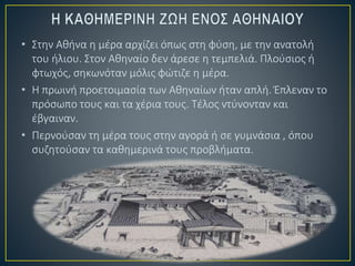 • Στην Αθήνα η μέρα αρχίζει όπως στη φύση, με την ανατολή
του ήλιου. Στον Αθηναίο δεν άρεσε η τεμπελιά. Πλούσιος ή
φτωχός, σηκωνόταν μόλις φώτιζε η μέρα.
• Η πρωινή προετοιμασία των Αθηναίων ήταν απλή. Έπλεναν το
πρόσωπο τους και τα χέρια τους. Τέλος ντύνονταν και
έβγαιναν.
• Περνούσαν τη μέρα τους στην αγορά ή σε γυμνάσια , όπου
συζητούσαν τα καθημερινά τους προβλήματα.
 