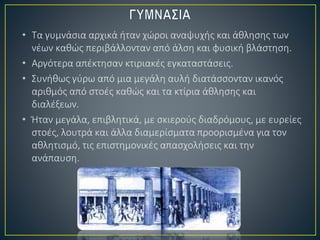 • Τα γυμνάσια αρχικά ήταν χώροι αναψυχής και άθλησης των
νέων καθώς περιβάλλονταν από άλση και φυσική βλάστηση.
• Αργότερα απέκτησαν κτιριακές εγκαταστάσεις.
• Συνήθως γύρω από μια μεγάλη αυλή διατάσσονταν ικανός
αριθμός από στοές καθώς και τα κτίρια άθλησης και
διαλέξεων.
• Ήταν μεγάλα, επιβλητικά, με σκιερούς διαδρόμους, με ευρείες
στοές, λουτρά και άλλα διαμερίσματα προορισμένα για τον
αθλητισμό, τις επιστημονικές απασχολήσεις και την
ανάπαυση.
 