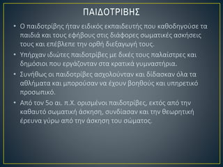 • Ο παιδοτρίβης ήταν ειδικός εκπαιδευτής που καθοδηγούσε τα
παιδιά και τους εφήβους στις διάφορες σωματικές ασκήσεις
τους και επέβλεπε την ορθή διεξαγωγή τους.
• Υπήρχαν ιδιώτες παιδοτρίβες με δικές τους παλαίστρες και
δημόσιοι που εργάζονταν στα κρατικά γυμναστήρια.
• Συνήθως οι παιδοτρίβες ασχολούνταν και δίδασκαν όλα τα
αθλήματα και μπορούσαν να έχουν βοηθούς και υπηρετικό
προσωπικό.
• Από τον 5ο αι. π.Χ. ορισμένοι παιδοτρίβες, εκτός από την
καθαυτό σωματική άσκηση, συνδίασαν και την θεωρητική
έρευνα γύρω από την άσκηση του σώματος.
 