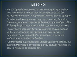 • Με τον όρο μέτοικος εννοείτο κατά την αρχαιότητα εκείνος
που κατοικούσε στα όρια μιας πόλης-κράτους αλλά δεν
καταγόταν από αυτήν. Η κύρια ασχολία τους ήταν το εμπόριο.
• Δεν είχαν το δικαίωμα απόκτησης γης και οικίας. Επιπλέον,
ήταν υποχρεωμένοι στην καταβολή ενός ετήσιου φόρου αξίας
12 δραχμών για τους άντρες και 6 δραχμών για τις γυναίκες.
• Tο λεγόμενο μετοίκιον δεν ήταν ιδιαίτερα επαχθής φόρος,
καθώς αντιστοιχούσε στο ημερομίσθιο ενός εργάτη. Σε
περίπτωση όμως μη καταβολής του φόρου , ο μέτοικος
κινδύνευε να περιπέσει σε δουλεία .
• Οι πλουσιότεροι μέτοικοι ήταν υποχρεωμένοι να καταβάλουν
έναν επιπλέον φόρο, την εισφορά, όταν κρίσιμες περιστάσεις,
όπως ο πόλεμος, το απαιτούσαν.
 