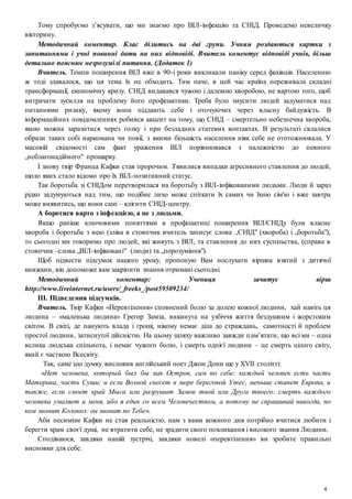 4
Тому спробуємо з’ясувати, що ми знаємо про ВІЛ-інфекцію та СНІД. Проведемо невеличку
вікторину.
Методичний коментар. Клас ділитись на дві групи. Учням роздаються картки з
запитаннями і учні повинні дати на них відповіді. Вчитель коментує відповіді учнів, більш
детально пояснює незрозумілі питання. (Додаток 1)
Вчитель. Темпи поширення ВІЛ вже в 90-і роки викликали паніку серед фахівців. Населенню
ж тоді здавалося, що ця тема їх не обходить. Тим паче, в цей час країна переживала складні
трансформації, економічну кризу. СНІД видавався чужою і далекою хворобою, не вартою того, щоб
витрачати зусилля на проблему його профілактики. Треба було змусити людей задуматися над
питаннями ризику, якому вони піддають себе і оточуючих через власну байдужість. В
інформаційних повідомленнях робився акцент на тому, що СНІД – смертельно небезпечна хвороба,
якою можна заразитися через голку і при безладних статевих контактах. В результаті склалися
образи таких собі наркомана чи повії, з якими більшість населення ніяк себе не ототожнювала. У
масовій свідомості сам факт ураження ВІЛ порівнювався з належністю до певного
„неблагонадійного" прошарку.
І знову твір Франца Кафки став пророчим. З'явилися випадки агресивного ставлення до людей,
щодо яких стало відомо про їх ВІЛ-позитивний статус.
Так боротьба зі СНІДом перетворилася на боротьбу з ВІЛ-інфікованими людьми. Люди й зараз
рідко задумуються над тим, що подібне лихо може спіткати їх самих чи їхню сім'ю і вже завтра
може виявитись, що вони самі – клієнти СНІД-центру.
А боротися варто з інфекцією, а не з людьми.
Якщо раніше ключовими поняттями в профілактиці поширення ВІЛ/СНІДу були власне
хвороба і боротьба з нею (зліва в стовпчик вчитель записує слова .,СНІД" (хвороба) і „боротьба"),
то сьогодні ми говоримо про людей, які живуть з ВІЛ, та ставлення до них суспільства, (справа в
стовпчик –слова „ВІЛ-інфіковані" (люди) та „порозуміння").
Щоб підвести підсумок нашого уроку, пропоную Вам послухати віршик взятий з дитячої
книжкии, він допоможе вам закріпити знання отримані сьогодні.
Методичний коментар: Учениця зачитує вірш
http://www.liveinternet.ru/users/_freeks_/post59509234/
ІІІ. Підведення підсумків.
Вчитель. Твір Кафки «Перевтілення» сповнений болю за долею кожної людини, хай навіть ця
людина – «маленька людина» Грегор Замза, викинута на узбіччя життя бездушним і жорстоким
світом. В світі, де панують влада і гроші, нікому немає діла до страждань, самотності й проблем
простої людини, затиснутої дійсністю. На цьому шляху важливо завжди пам’ятати, що всі ми – одна
велика людська спільнота, і немає чужого болю, і смерть однієї людини – це смерть цілого світу,
який є часткою Всесвіту.
Так, саме цю думку висловив англійський поет Джон Донн ще у XVII столітті:
«Нет человека, который был бы как Остров, сам по себе: каждый человек есть часть
Материка, часть Суши; и если Волной снесет в море береговой Утес, меньше станет Европа, и
также, если смоет край Мыса или разрушит Замок твой или Друга твоего: смерть каждого
человека умаляет и меня, ибо я един со всем Человечеством, а потому не спрашивай никогда, по
ком звонит Колокол: он звонит по Тебе».
Аби песимізм Кафки не став реальністю, нам з вами кожного дня потрібно вчитися любити і
берегти храм своєї душі, не втратити себе, не зрадити свого покликання і високого звання Людини.
Сподіваюся, завдяки нашій зустрічі, завдяки новелі «перевтілення» ви зробите правильні
висновки для себе.
 