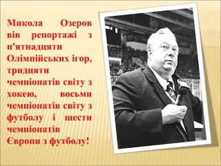Микола Озеров
вів репортажі з
п'ятнадцяти
Олімпійських ігор,
тридцяти
чемпіонатів світу з
хокею, восьми
чемпіонатів світу з
футболу і шести
чемпіонатів
Європи з футболу!
 