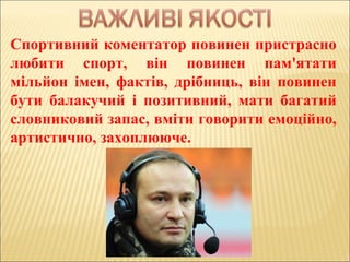 Спортивний коментатор повинен пристрасно
любити спорт, він повинен пам'ятати
мільйон імен, фактів, дрібниць, він повинен
бути балакучий і позитивний, мати багатий
словниковий запас, вміти говорити емоційно,
артистично, захоплююче.
 