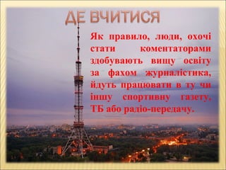 Як правило, люди, охочі
стати коментаторами
здобувають вищу освіту
за фахом журналістика,
йдуть працювати в ту чи
іншу спортивну газету,
ТБ або радіо-передачу.
 
