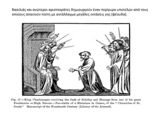 Βασιλιάς και ανώτεροι αριστοκράτες δημιουργούν έναν περίγυρο υποτελών από τους
οποίους απαιτούν πίστη με αντάλλαγμα μεγάλες εκτάσεις γης (φέουδα).
 