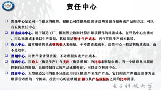 责任中心责任中心
 任中心是公司一个独立的机 。根据公司控制系 些 源与服 或 品的方式，可以责 构 统测评这 资 务 产任中心是公司一个独立的机 。根据公司控制系 些 源与服 或 品的方式，可以责 构 统测评这 资 务 产
有五 任中心：类责有五 任中心：类责
 准成本中心标准成本中心标 。用于制造工厂，根据 史数据 算出 操作的 准成本。在 估中心历 计 每项 标 评 业绩时。用于制造工厂，根据 史数据 算出 操作的 准成本。在 估中心历 计 每项 标 评 业绩时
，用 准成本乘以生 数量，其 果是总标 产 结，用 准成本乘以生 数量，其 果是总标 产 结 生 成本预计 产生 成本预计 产 ，再与 生 成本比 。实际 产 较，再与 生 成本比 。实际 产 较
 收入中心收入中心。通常用 售量或销。通常用 售量或销 售收入销售收入销 来衡量，不考 源成本。 中心一般是判断其成效，而虑资 这类来衡量，不考 源成本。 中心一般是判断其成效，而虑资 这类
不是效率。不是效率。
 用中心费用中心费 。用 来 算 源，不考 服 或 出成本。货币 计 资 虑 务 产。用 来 算 源，不考 服 或 出成本。货币 计 资 虑 务 产
 利 中心润利 中心润 。用。用收入收入（衡量生 ）与产（衡量生 ）与产 支出支出（衡量 源）的资（衡量 源）的资 比率比率来衡量 。当一个 元既能业绩 组织单来衡量 。当一个 元既能业绩 组织单
控制自己的 源，也能控制自己的 品或服 ，可以 立利 中心。资 产 务时 设 润控制自己的 源，也能控制自己的 品或服 ，可以 立利 中心。资 产 务时 设 润
 投 中心资投 中心资 。大型制造公司的很多分部 用其巨 来生 品，它 的 也 作运 额资产 产产 们 资产库 应该 为业。大型制造公司的很多分部 用其巨 来生 品，它 的 也 作运 额资产 产产 们 资产库 应该 为业
价考 的一个因素。投 中心的 用绩评 虑 资 业绩价考 的一个因素。投 中心的 用绩评 虑 资 业绩 源资源资 与其与其 品或服产 务品或服产 务 之 的间之 的间 比率比率 。测评。测评
 