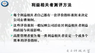 利益相关者测评方法利益相关者测评方法
 个利益相 者自己都有一套 价指 准 来决定每 关 评 标 则个利益相 者自己都有一套 价指 准 来决定每 关 评 标 则
公司 如何。业绩公司 如何。业绩
 些 价准 一般反映公司活 利益相 者利益这 评 则 动对 关些 价准 一般反映公司活 利益相 者利益这 评 则 动对 关
的直接与 接影 。间 响的直接与 接影 。间 响
 高 管理者要 一 利益相 者 定一个或多个层 为每 类 关 设高 管理者要 一 利益相 者 定一个或多个层 为每 类 关 设
的 价指 。简单 评 标的 价指 。简单 评 标
 