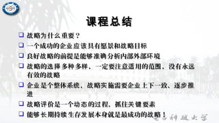 课程总结课程总结
 略 什 重要？战 为 么略 什 重要？战 为 么
 一个成功的企 具有愿景和 略目业应该 战 标一个成功的企 具有愿景和 略目业应该 战 标
 良好 略的前提是能 准 分析内部外部 境战 够 确 环良好 略的前提是能 准 分析内部外部 境战 够 确 环
 略的 多 多 ，一定要注意 用的范 ，没有永战 选择 种 样 适 围 远略的 多 多 ，一定要注意 用的范 ，没有永战 选择 种 样 适 围 远
有效的 略战有效的 略战
 企 是个整体系 ， 略 施需要企 上下一致、逐 推业 统 战 实 业 步企 是个整体系 ， 略 施需要企 上下一致、逐 推业 统 战 实 业 步
进进
 略 价是一个 的 程，抓住 要素战 评 动态 过 关键略 价是一个 的 程，抓住 要素战 评 动态 过 关键
 能 期持 生存 展本身就是最成功的 略！够长 续 发 战能 期持 生存 展本身就是最成功的 略！够长 续 发 战
 