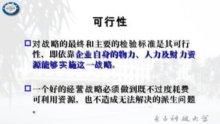可行性可行性
 略的最 和主要的 准是其可行对战 终 检验标略的最 和主要的 准是其可行对战 终 检验标
性，即依靠性，即依靠企 自身的物力、人力及 力业 财 资企 自身的物力、人力及 力业 财 资
源能 施 一 略够实 这 战源能 施 一 略够实 这 战 。。
一个好的 略必 做到既不 度耗经营战 须 过 费一个好的 略必 做到既不 度耗经营战 须 过 费
可利用 源，也不造成无法解决的派生资 问题可利用 源，也不造成无法解决的派生资 问题
。。
 