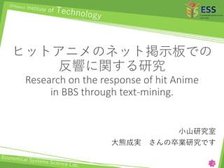 ヒットアニメのネット掲示板での
反響に関する研究
Research on the response of hit Anime
in BBS through text-mining.
小山研究室
大熊成実 さんの卒業研究です
1
 