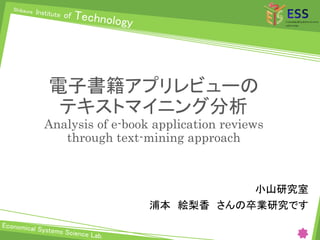 電子書籍アプリレビューの
テキストマイニング分析
Analysis of e-book application reviews
through text-mining approach
小山研究室
浦本 絵梨香 さんの卒業研究です
 