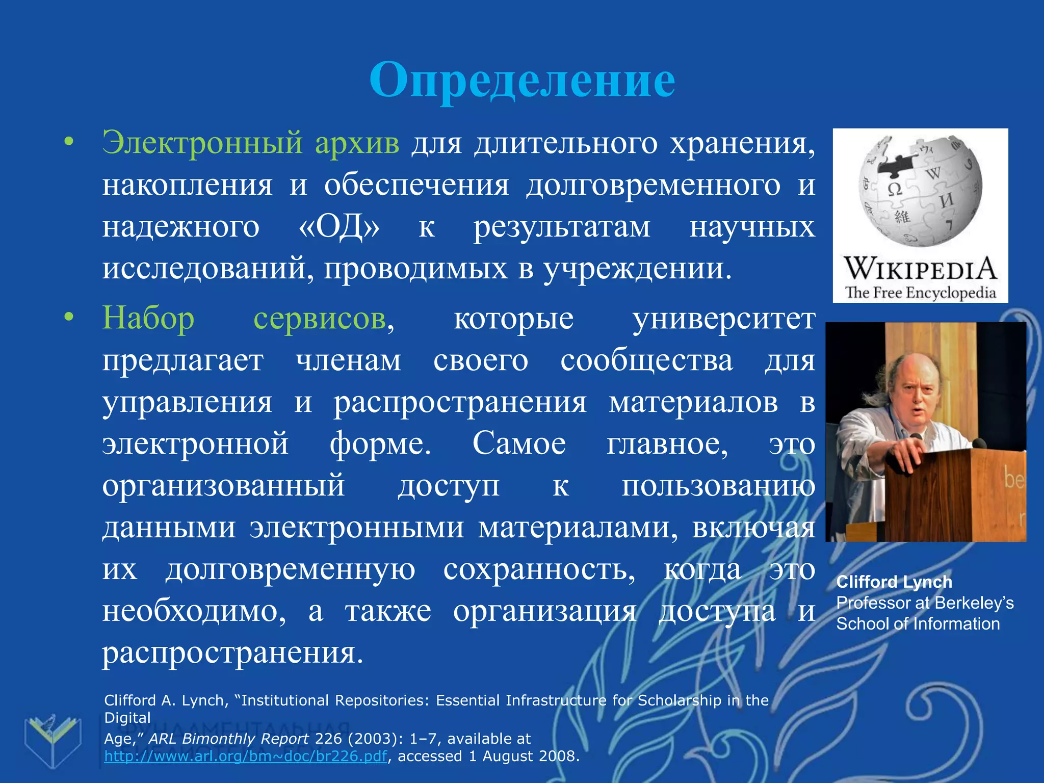 Определение
• Электронный архив для длительного хранения,
накопления и обеспечения долговременного и
надежного «ОД» к результатам научных
исследований, проводимых в учреждении.
• Набор сервисов, которые университет
предлагает членам своего сообщества для
управления и распространения материалов в
электронной форме. Самое главное, это
организованный доступ к пользованию
данными электронными материалами, включая
их долговременную сохранность, когда это
необходимо, а также организация доступа и
распространения.
Clifford A. Lynch, “Institutional Repositories: Essential Infrastructure for Scholarship in the
Digital
Age,” ARL Bimonthly Report 226 (2003): 1–7, available at
http://www.arl.org/bm~doc/br226.pdf, accessed 1 August 2008.
Clifford Lynch
Professor at Berkeley’s
School of Information
 
