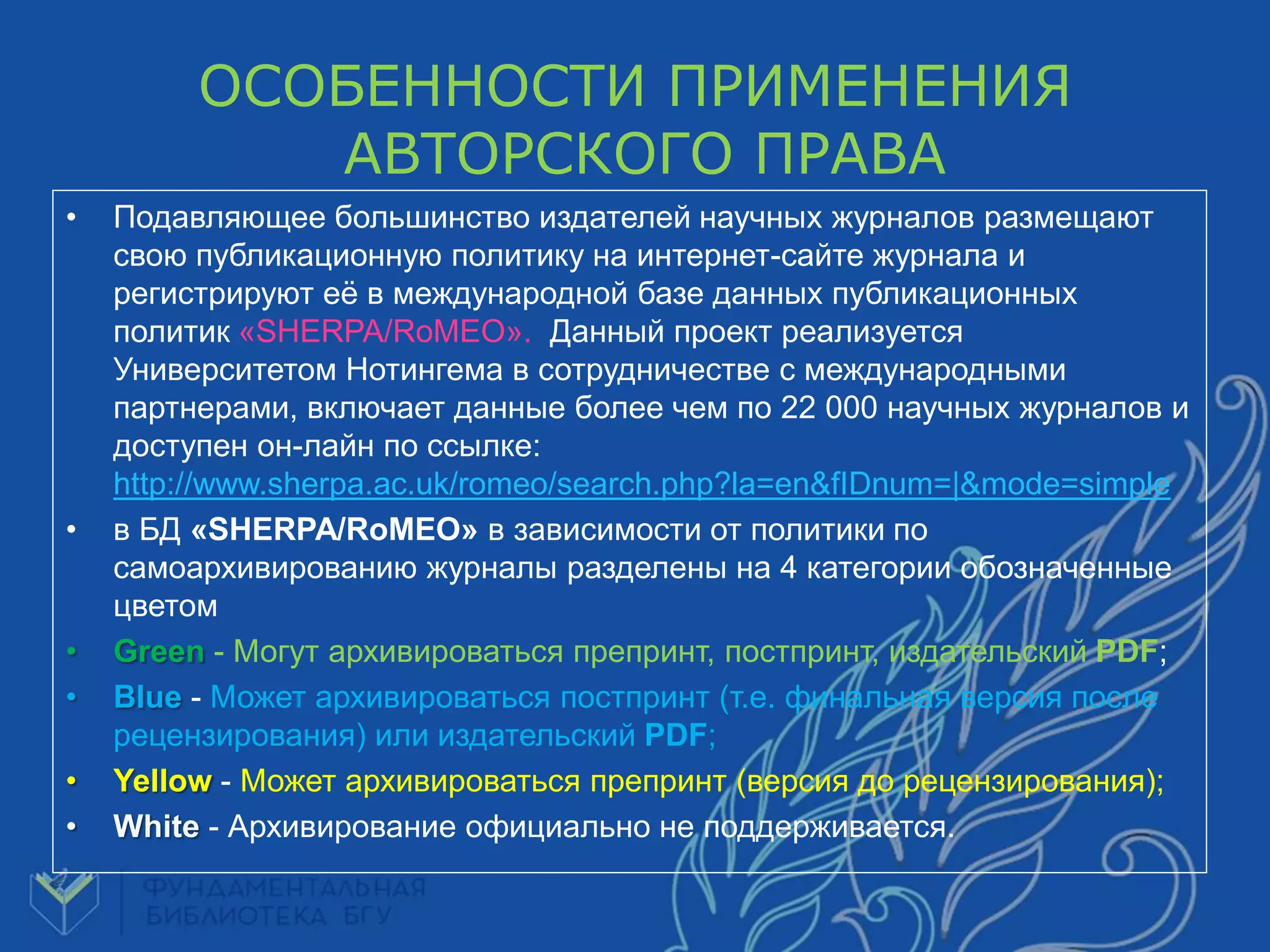 OСОБЕННОСТИ ПРИМЕНЕНИЯ
АВТОРСКОГО ПРАВА
• Подавляющее большинство издателей научных журналов размещают
свою публикационную политику на интернет-сайте журнала и
регистрируют еѐ в международной базе данных публикационных
политик «SHERPA/RoMEO». Данный проект реализуется
Университетом Нотингема в сотрудничестве с международными
партнерами, включает данные более чем по 22 000 научных журналов и
доступен он-лайн по ссылке:
http://www.sherpa.ac.uk/romeo/search.php?la=en&fIDnum=|&mode=simple
• в БД «SHERPA/RoMEO» в зависимости от политики по
самоархивированию журналы разделены на 4 категории обозначенные
цветом
• Green - Могут архивироваться препринт, постпринт, издательский PDF;
• Blue - Может архивироваться постпринт (т.е. финальная версия после
рецензирования) или издательский PDF;
• Yellow - Может архивироваться препринт (версия до рецензирования);
• White - Архивирование официально не поддерживается.
 