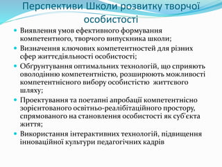 Перспективи Школи розвитку творчої
особистості
 Виявлення умов ефективного формування
компетентного, творчого випускника школи;
 Визначення ключових компетентностей для різних
сфер життєдіяльності особистості;
 Обґрунтування оптимальних технологій, що сприяють
оволодінню компетентністю, розширюють можливості
компетентнісного вибору особистістю життєвого
шляху;
 Проектування та поетапні апробації компетентнісно
зорієнтованого освітньо-реалібітаційного простору,
спрямованого на становлення особистості як суб'єкта
життя;
 Використання інтерактивних технологій, підвищення
інноваційної культури педагогічних кадрів
 