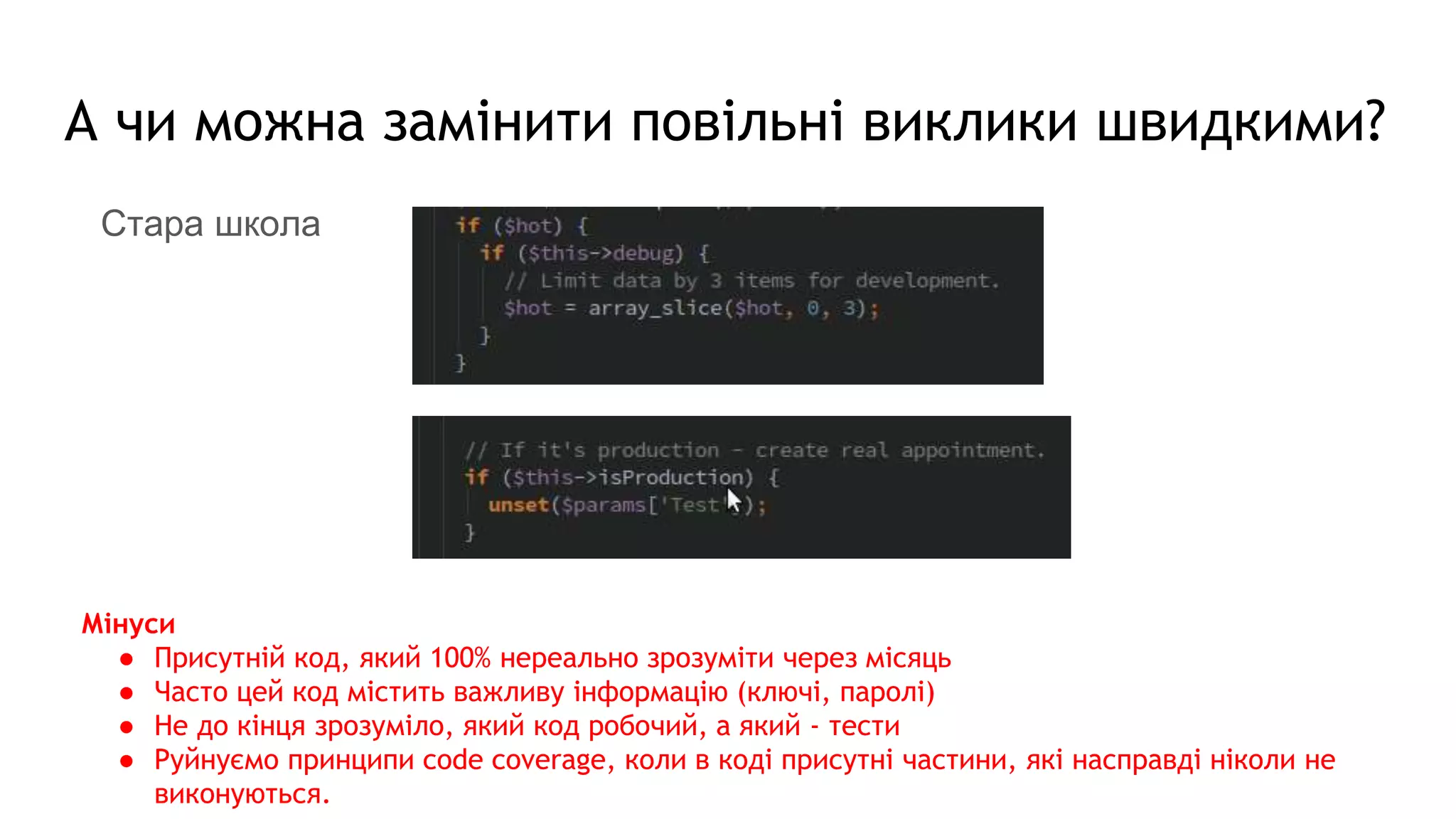 А чи можна замінити повільні виклики швидкими?
Стара школа
Мінуси
● Присутній код, який 100% нереально зрозуміти через місяць
● Часто цей код містить важливу інформацію (ключі, паролі)
● Не до кінця зрозуміло, який код робочий, а який - тести
● Руйнуємо принципи code coverage, коли в коді присутні частини, які насправді ніколи не
виконуються.
 