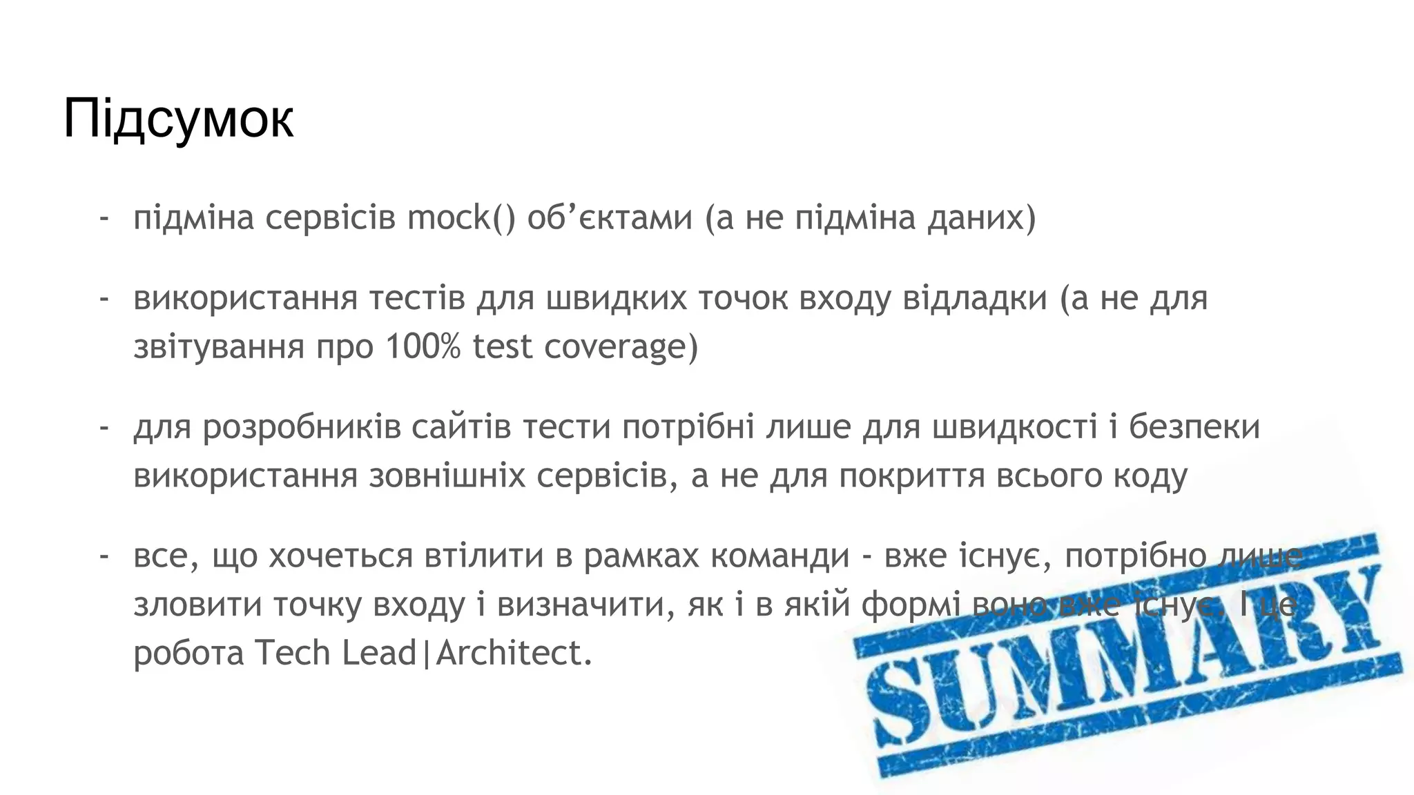 Підсумок
- підміна сервісів mock() об’єктами (а не підміна даних)
- використання тестів для швидких точок входу відладки (а не для
звітування про 100% test coverage)
- для розробників сайтів тести потрібні лише для швидкості і безпеки
використання зовнішніх сервісів, а не для покриття всього коду
- все, що хочеться втілити в рамках команди - вже існує, потрібно лише
зловити точку входу і визначити, як і в якій формі воно вже існує. І це
робота Tech Lead|Architect.
 