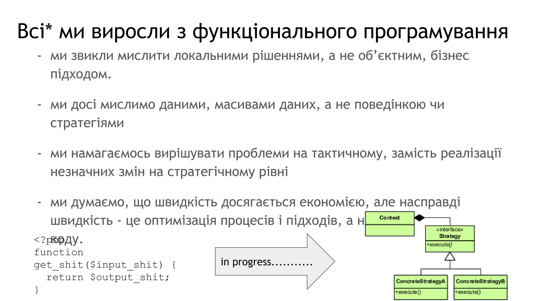 Всі* ми виросли з функціонального програмування
- ми звикли мислити локальними рішеннями, а не об’єктним, бізнес
підходом.
- ми досі мислимо даними, масивами даних, а не поведінкою чи
стратегіями
- ми намагаємось вирішувати проблеми на тактичному, замість реалізації
незначних змін на стратегічному рівні
- ми думаємо, що швидкість досягається економією, але насправді
швидкість - це оптимізація процесів і підходів, а не кількості чи якості
коду.<?php
function
get_shit($input_shit) {
return $output_shit;
}
in progress...........
 