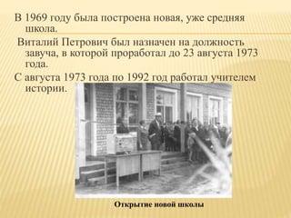 В 1969 году была построена новая, уже средняя
школа.
Виталий Петрович был назначен на должность
завуча, в которой проработал до 23 августа 1973
года.
С августа 1973 года по 1992 год работал учителем
истории.
Открытие новой школы
 