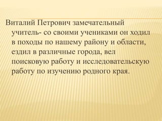 Виталий Петрович замечательный
учитель- со своими учениками он ходил
в походы по нашему району и области,
ездил в различные города, вел
поисковую работу и исследовательскую
работу по изучению родного края.
 