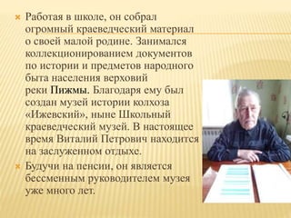  Работая в школе, он собрал
огромный краеведческий материал
о своей малой родине. Занимался
коллекционированием документов
по истории и предметов народного
быта населения верховий
реки Пижмы. Благодаря ему был
создан музей истории колхоза
«Ижевский», ныне Школьный
краеведческий музей. В настоящее
время Виталий Петрович находится
на заслуженном отдыхе.
 Будучи на пенсии, он является
бессменным руководителем музея
уже много лет.
 