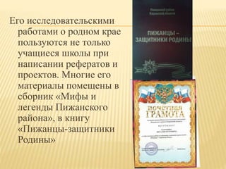 Его исследовательскими
работами о родном крае
пользуются не только
учащиеся школы при
написании рефератов и
проектов. Многие его
материалы помещены в
сборник «Мифы и
легенды Пижанского
района», в книгу
«Пижанцы-защитники
Родины»
 