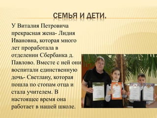 СЕМЬЯ И ДЕТИ.
У Виталия Петровича
прекрасная жена- Лидия
Ивановна, которая много
лет проработала в
отделении Сбербанка д.
Павлово. Вместе с ней они
воспитали единственную
дочь- Светлану, которая
пошла по стопам отца и
стала учителем. В
настоящее время она
работает в нашей школе.
 