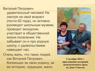 Виталий Петрович-
удивительный человек! Не
смотря на свой возраст
(почти 82 года), он активно
руководит школьным музеем,
проводит экскурсии,
участвует в общественной
жизни поселения. Не
забывает он и про родную
школу, с удовольствием
навещает нас.
Очень жаль, что таких людей,
как Виталий Петрович,
болеющих за свою родину, за
ее историю, традиции, мало.
5 октября 2016 г-
приглашение ветеранов
педагогического труда
на День Учителя
 