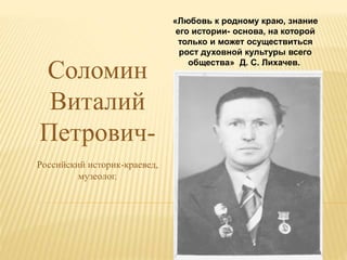 Соломин
Виталий
Петрович-
Российский историк-краевед,
музеолог.
«Любовь к родному краю, знание
его истории- основа, на которой
только и может осуществиться
рост духовной культуры всего
общества» Д. С. Лихачев.
 