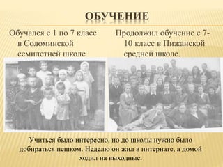ОБУЧЕНИЕ
Обучался с 1 по 7 класс
в Соломинской
семилетней школе
Продолжил обучение с 7-
10 класс в Пижанской
средней школе.
Учиться было интересно, но до школы нужно было
добираться пешком. Неделю он жил в интернате, а домой
ходил на выходные.
 